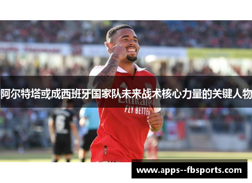 阿尔特塔或成西班牙国家队未来战术核心力量的关键人物