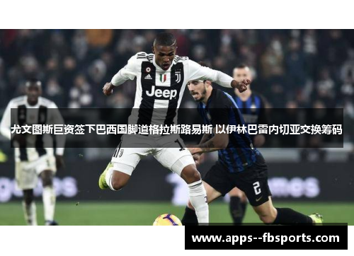 尤文图斯巨资签下巴西国脚道格拉斯路易斯 以伊林巴雷内切亚交换筹码