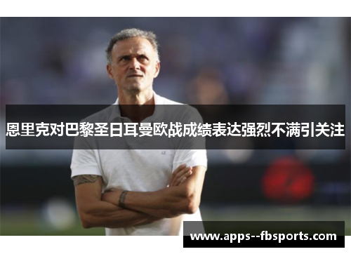 恩里克对巴黎圣日耳曼欧战成绩表达强烈不满引关注 恩里克对巴黎圣日耳曼欧战成绩表达强烈不满引关注