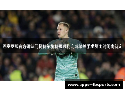 巴塞罗那官方确认门将特尔施特根顺利完成膝盖手术复出时间尚待定