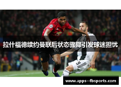 拉什福德续约曼联后状态骤降引发球迷担忧